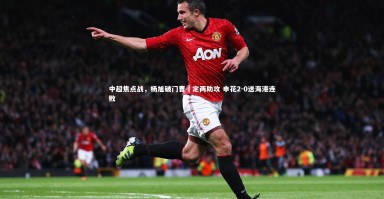 【星空体育】中超焦点战，杨旭破门曹赟定两助攻 申花2-0送海港连败